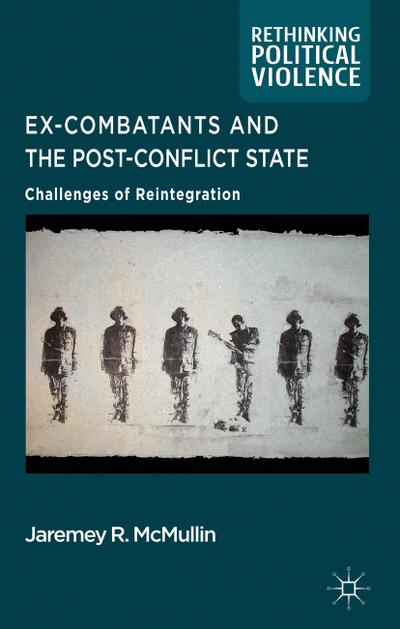 Ex-Combatants and the Post-Conflict State: Challenges of Reintegration (Rethinking Political Violence)