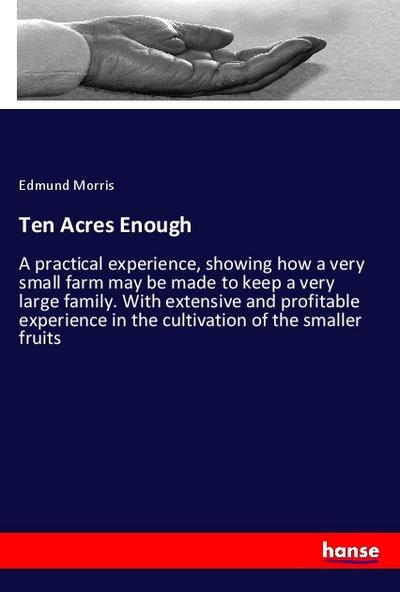 Ten Acres Enough: A practical experience, showing how a very small farm may be made to keep a very large family. With extensive and profitable experience in the cultivation of the smaller fruits