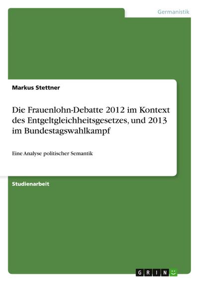 Die Frauenlohn-Debatte 2012 im Kontext des Entgeltgleichheitsgesetzes, und 2013 im Bundestagswahlkampf: Eine Analyse politischer Semantik