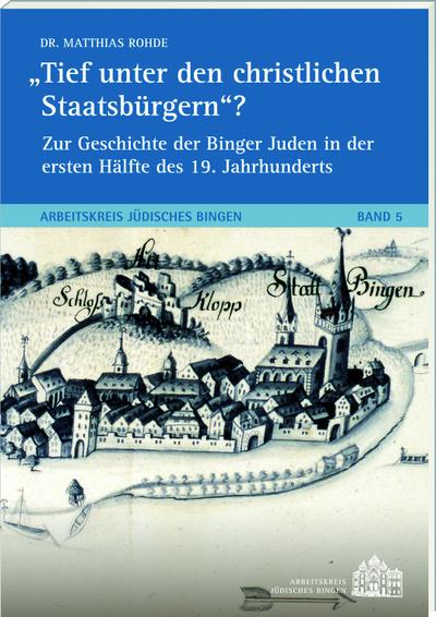 Tief unter den christlichen Staatsbürgern?Zur Geschichte der Binger Juden in der ersten Hälfte des 19. Jh.s: Arbeitskreis Jüdisches Bingen Band 5