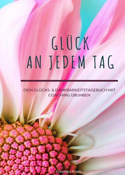 Glück an jedem Tag: Dein Glücks- & Dankbarkeitstagebuch mit Coaching Übungen