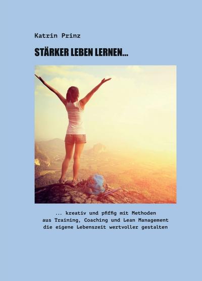 Stärker Leben Lernen...: ...kreativ und pfiffig mit Methoden aus Training, Coaching und Lean Management die eigene Lebenszeit wertvoller gestalten