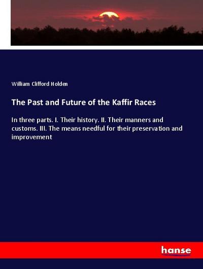 The Past and Future of the Kaffir Races: In three parts. I. Their history. II. Their manners and customs. III. The means needful for their preservation and improvement
