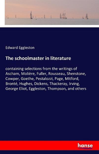 The schoolmaster in literature: containing selections from the writings of Ascham, Molière, Fuller, Rousseau, Shenstone, Cowper, Goethe, Pestalozzi, ... George Eliot, Eggleston, Thompson, and others