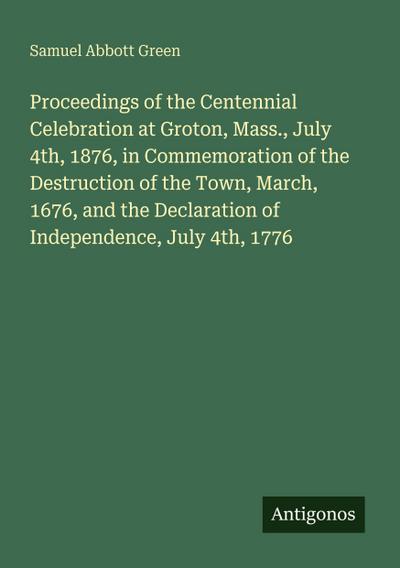 Proceedings of the Centennial Celebration at Groton, Mass., July 4th, 1876, in Commemoration of the Destruction of the Town, March, 1676, and the Declaration of Independence, July 4th, 1776