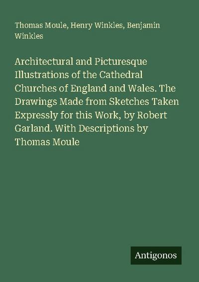 Architectural and Picturesque Illustrations of the Cathedral Churches of England and Wales. The Drawings Made from Sketches Taken Expressly for this Work, by Robert Garland. With Descriptions by Thomas Moule