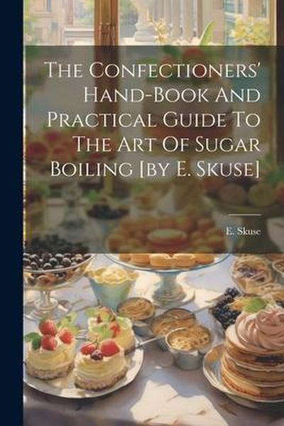 The Confectioners’ Hand-book And Practical Guide To The Art Of Sugar Boiling [by E. Skuse]