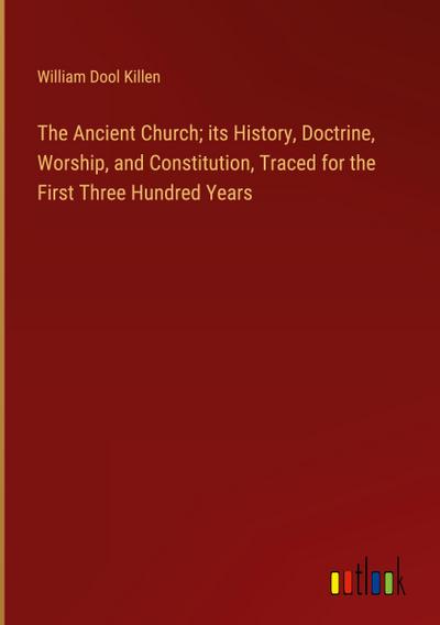 The Ancient Church; its History, Doctrine, Worship, and Constitution, Traced for the First Three Hundred Years