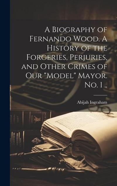 A Biography of Fernando Wood. A History of the Forgeries, Perjuries, and Other Crimes of our "model" Mayor. No. 1 ..