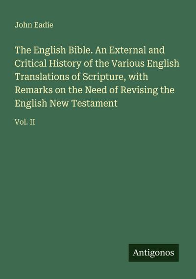 The English Bible. An External and Critical History of the Various English Translations of Scripture, with Remarks on the Need of Revising the English New Testament