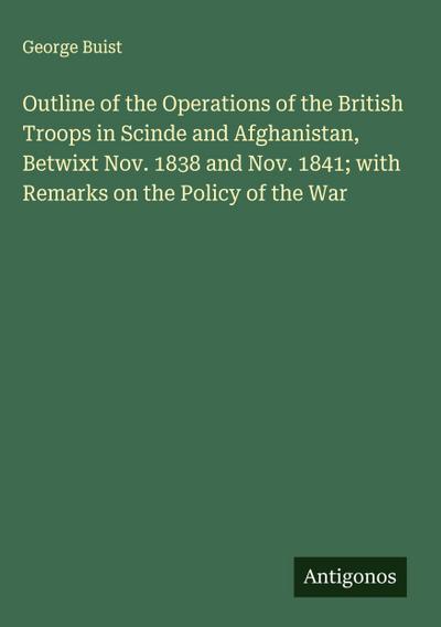 Outline of the Operations of the British Troops in Scinde and Afghanistan, Betwixt Nov. 1838 and Nov. 1841; with Remarks on the Policy of the War