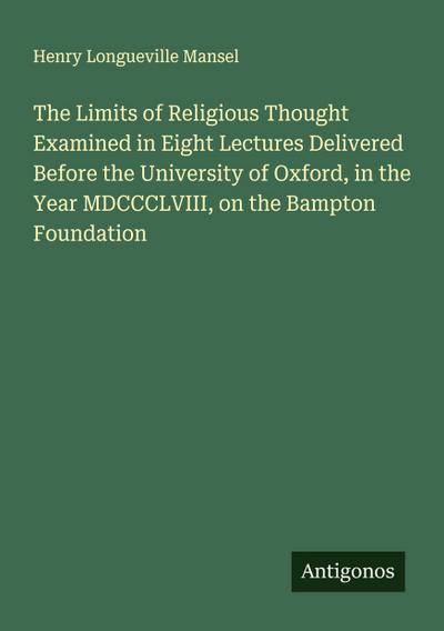 The Limits of Religious Thought Examined in Eight Lectures Delivered Before the University of Oxford, in the Year MDCCCLVIII, on the Bampton Foundation