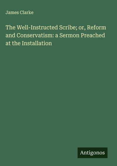 The Well-Instructed Scribe; or, Reform and Conservatism: a Sermon Preached at the Installation