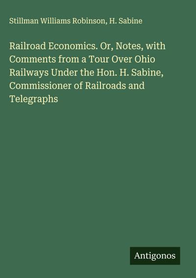 Railroad Economics. Or, Notes, with Comments from a Tour Over Ohio Railways Under the Hon. H. Sabine, Commissioner of Railroads and Telegraphs