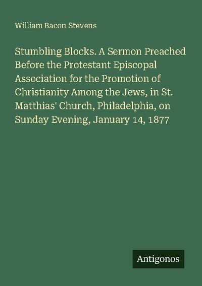 Stumbling Blocks. A Sermon Preached Before the Protestant Episcopal Association for the Promotion of Christianity Among the Jews, in St. Matthias’ Church, Philadelphia, on Sunday Evening, January 14, 1877
