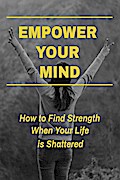 Empower Your Mind - How To Find Strength When Your Life is Shattered