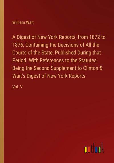 A Digest of New York Reports, from 1872 to 1876, Containing the Decisions of All the Courts of the State, Published During that Period. With References to the Statutes. Being the Second Supplement to Clinton & Wait’s Digest of New York Reports