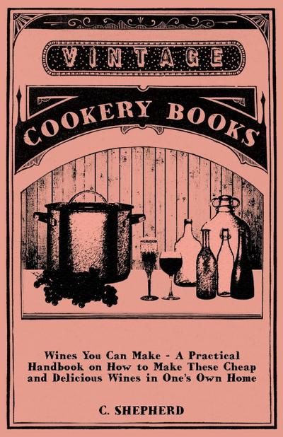Wines You Can Make - A Practical Handbook on How to Make These Cheap and Delicious Wines in One’s Own Home