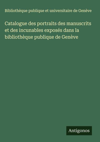 Catalogue des portraits des manuscrits et des incunables exposés dans la bibliothèque publique de Genève