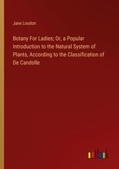 Botany For Ladies; Or, a Popular Introduction to the Natural System of Plants, According to the Classification of De Candolle