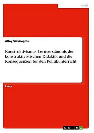 Konstruktivismus. Lernverständnis der konstruktivistischen Didaktik und die Konsequenzen für den Politikunterricht
