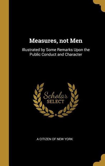 Measures, not Men: Illustrated by Some Remarks Upon the Public Conduct and Character