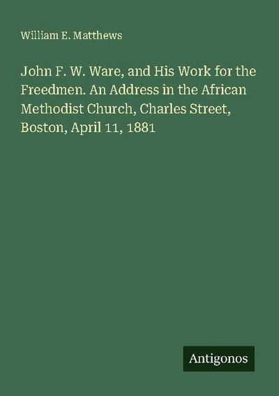 John F. W. Ware, and His Work for the Freedmen. An Address in the African Methodist Church, Charles Street, Boston, April 11, 1881