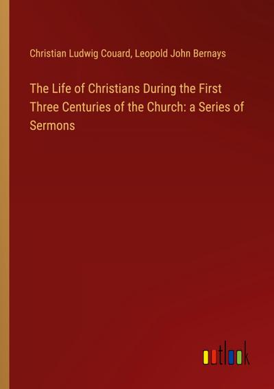 The Life of Christians During the First Three Centuries of the Church: a Series of Sermons