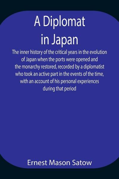 A Diplomat In Japan The Inner History Of The Critical Years In The Evolution Of Japan When The Ports Were Opened And The Monarchy Restored, Recorded By A Diplomatist Who Took An Active Part In The Events Of The Time, With An Account Of His Personal Experi