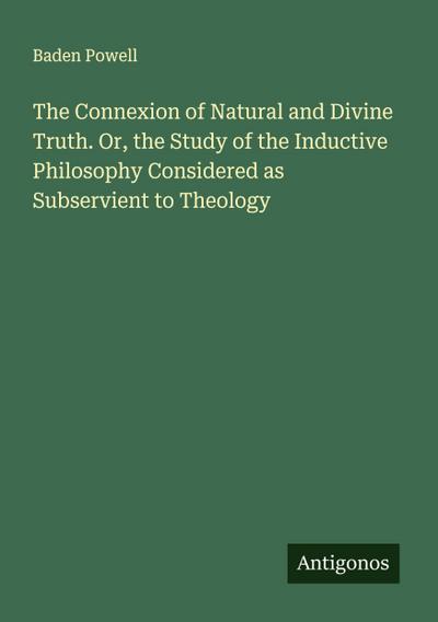 The Connexion of Natural and Divine Truth. Or, the Study of the Inductive Philosophy Considered as Subservient to Theology