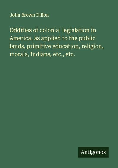 Oddities of colonial legislation in America, as applied to the public lands, primitive education, religion, morals, Indians, etc., etc.