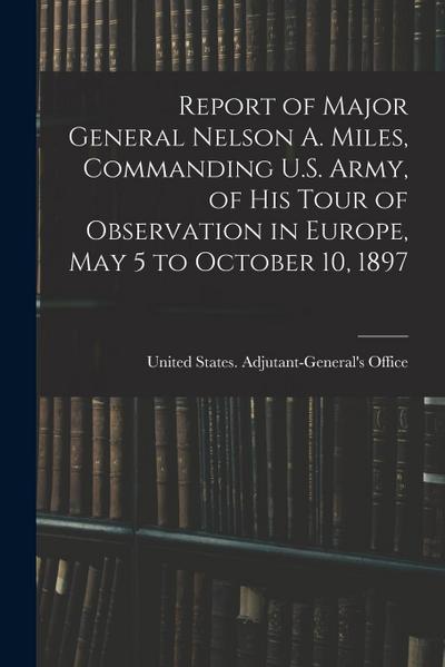 Report of Major General Nelson A. Miles, Commanding U.S. Army, of His Tour of Observation in Europe, May 5 to October 10, 1897
