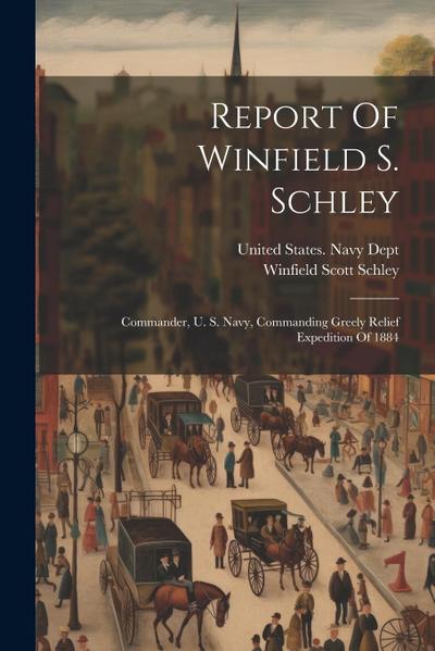 Report Of Winfield S. Schley: Commander, U. S. Navy, Commanding Greely Relief Expedition Of 1884