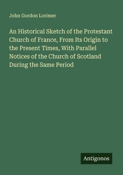 An Historical Sketch of the Protestant Church of France, From Its Origin to the Present Times, With Parallel Notices of the Church of Scotland During the Same Period