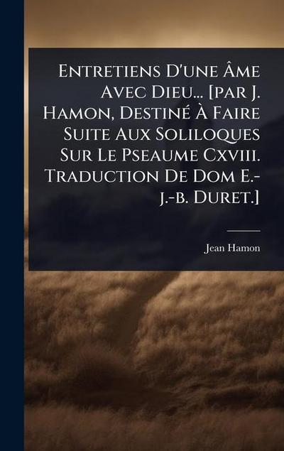 Entretiens D’une Ã&#130;me Avec Dieu... [par J. Hamon, DestinÃ(c) Ã&#128; Faire Suite Aux Soliloques Sur Le Pseaume Cxviii. Traduction De Dom E.-j.-b. Duret.]