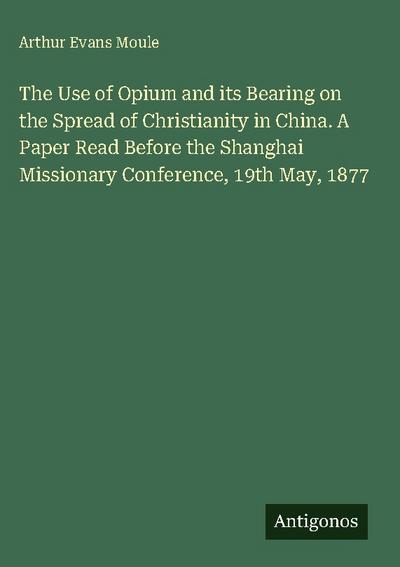 The Use of Opium and its Bearing on the Spread of Christianity in China. A Paper Read Before the Shanghai Missionary Conference, 19th May, 1877