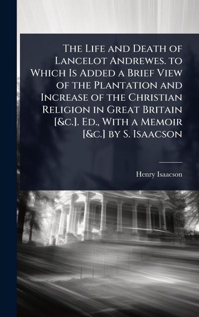 The Life and Death of Lancelot Andrewes. to Which Is Added a Brief View of the Plantation and Increase of the Christian Religion in Great Britain [&c.]. Ed., With a Memoir [&c.] by S. Isaacson