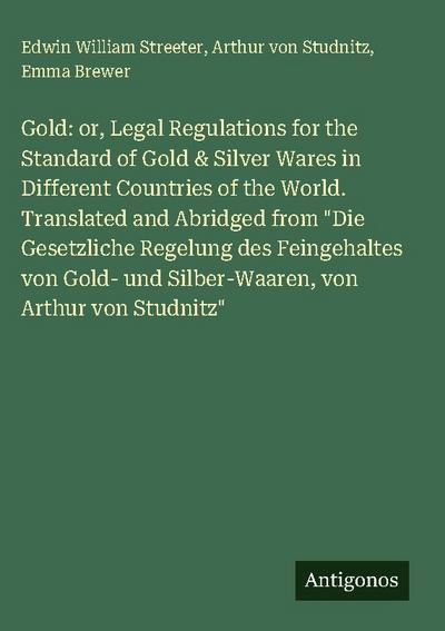 Gold: or, Legal Regulations for the Standard of Gold & Silver Wares in Different Countries of the World. Translated and Abridged from "Die Gesetzliche Regelung des Feingehaltes von Gold- und Silber-Waaren, von Arthur von Studnitz"