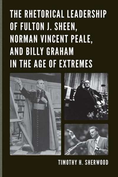 The Rhetorical Leadership of Fulton J. Sheen, Norman Vincent Peale, and Billy Graham in the Age of Extremes - Timothy H. Sherwood