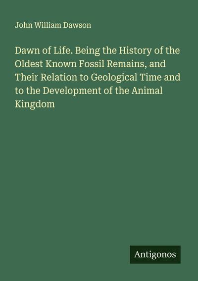 Dawn of Life. Being the History of the Oldest Known Fossil Remains, and Their Relation to Geological Time and to the Development of the Animal Kingdom