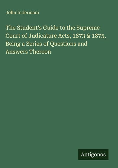 The Student’s Guide to the Supreme Court of Judicature Acts, 1873 & 1875, Being a Series of Questions and Answers Thereon
