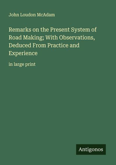 Remarks on the Present System of Road Making; With Observations, Deduced From Practice and Experience