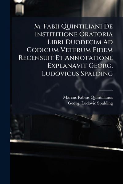 M. Fabii Quintiliani De Instititione Oratoria Libri Duodecim Ad Codicum Veterum Fidem Recensuit Et Annotatione Explanavit Georg. Ludovicus Spalding