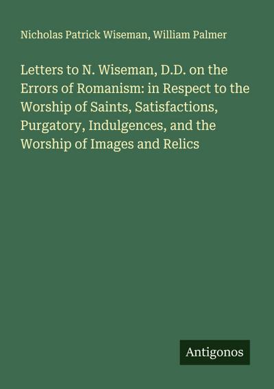 Letters to N. Wiseman, D.D. on the Errors of Romanism: in Respect to the Worship of Saints, Satisfactions, Purgatory, Indulgences, and the Worship of Images and Relics