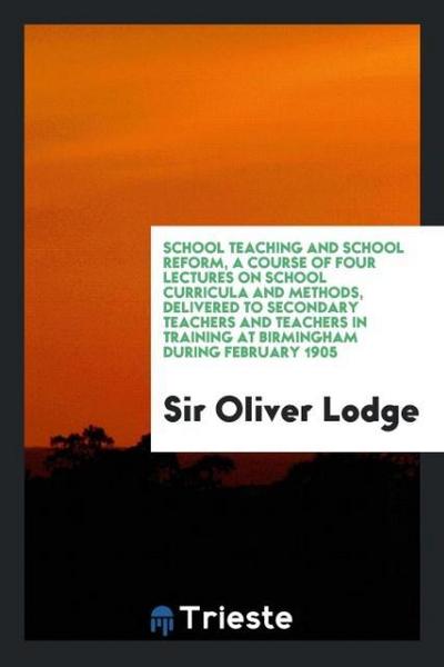 School teaching and school reform, a course of four lectures on school curricula and methods, delivered to secondary teachers and teachers in training at Birmingham during February 1905 - Oliver Lodge