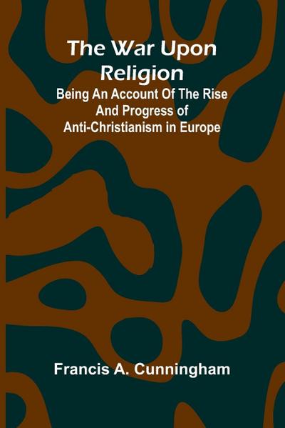The War Upon Religion; Being An Account Of The Rise And Progress Of Anti-Christianism In Europe
