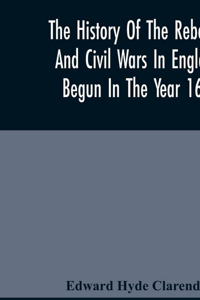 The History Of The Rebellion And Civil Wars In England, Begun In The Year 1641