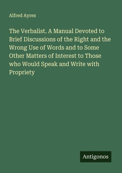 The Verbalist. A Manual Devoted to Brief Discussions of the Right and the Wrong Use of Words and to Some Other Matters of Interest to Those who Would Speak and Write with Propriety
