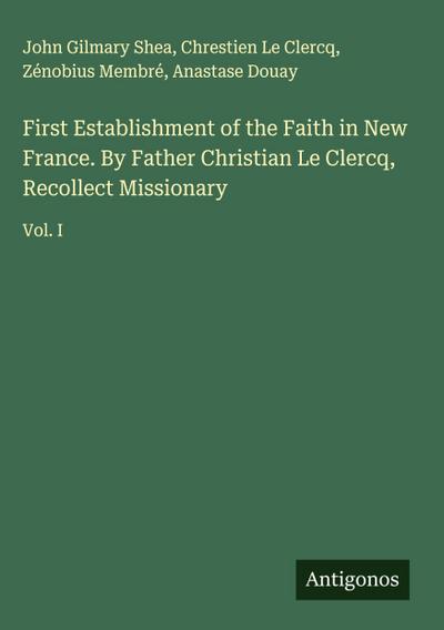 First Establishment of the Faith in New France. By Father Christian Le Clercq, Recollect Missionary