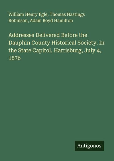 Addresses Delivered Before the Dauphin County Historical Society. In the State Capitol, Harrisburg, July 4, 1876